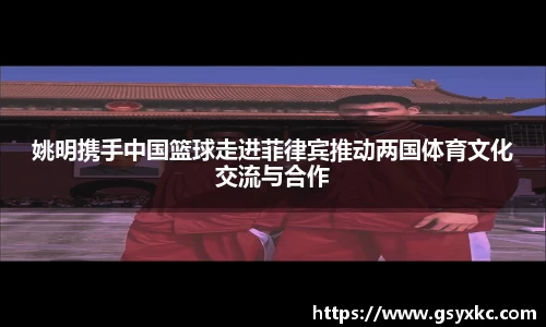 姚明携手中国篮球走进菲律宾推动两国体育文化交流与合作