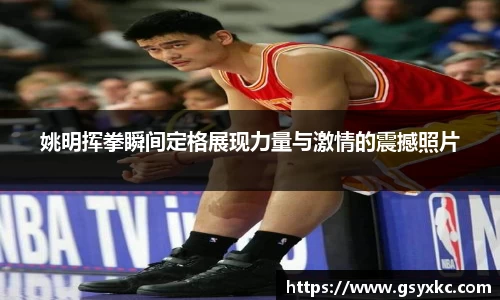 姚明挥拳瞬间定格展现力量与激情的震撼照片