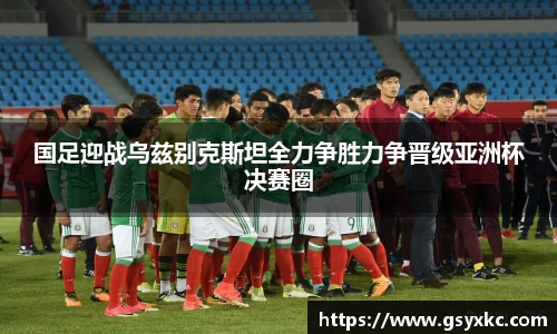 国足迎战乌兹别克斯坦全力争胜力争晋级亚洲杯决赛圈