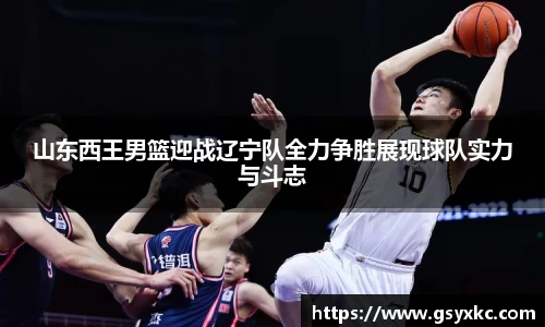 山东西王男篮迎战辽宁队全力争胜展现球队实力与斗志