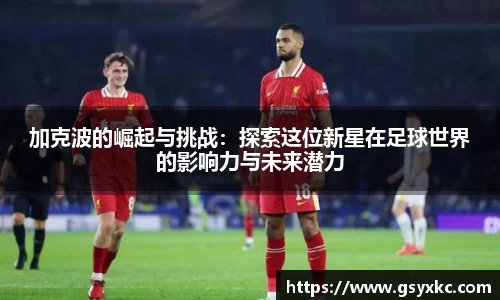 加克波的崛起与挑战：探索这位新星在足球世界的影响力与未来潜力