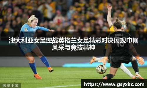 澳大利亚女足迎战英格兰女足精彩对决展现巾帼风采与竞技精神